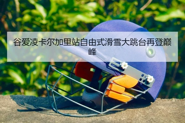 谷爱凌卡尔加里站自由式滑雪大跳台再登巅峰